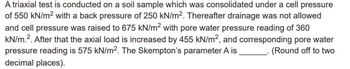 A triaxial test is conducted on a soil sample which was consolidated under a cell pressure
of 550 kN/m² with a back pressure of 250 kN/m². Thereafter drainage was not allowed
and cell pressure was raised to 675 kN/m² with pore water pressure reading of 360
kN/m.². After that the axial load is increased by 455 kN/m², and corresponding pore water
pressure reading is 575 kN/m². The Skempton's parameter A is (Round off to two
decimal places).
