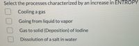 Select the processes characterized by an increase in ENTROPY
Cooling a gas
Going from liquid to vapor
Gas to solid (Deposition) of lodine
Dissolution of a salt in water
