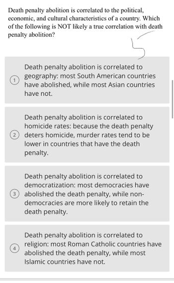 **Death penalty abolition is correlated to the political, economic, and cultural characteristics of a country. Which of the following is NOT likely a true correlation with death penalty abolition?**

1. **Death penalty abolition is correlated to geography:** Most South American countries have abolished, while most Asian countries have not.

2. **Death penalty abolition is correlated to homicide rates:** Because the death penalty deters homicide, murder rates tend to be lower in countries that have the death penalty.

3. **Death penalty abolition is correlated to democratization:** Most democracies have abolished the death penalty, while non-democracies are more likely to retain the death penalty.

4. **Death penalty abolition is correlated to religion:** Most Roman Catholic countries have abolished the death penalty, while most Islamic countries have not.