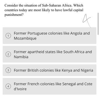 **Consider the situation of Sub-Saharan Africa. Which countries today are most likely to have lawful capital punishment?**

1. Former Portuguese colonies like Angola and Mozambique

2. Former apartheid states like South Africa and Namibia

3. Former British colonies like Kenya and Nigeria

4. Former French colonies like Senegal and Cote d'Ivoire

Option 4 is marked, suggesting it's the correct answer.