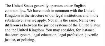 The United States generally operates under English common law. We have much in common with the United Kingdom in the structure of our legal institutions and in the substantive laws we apply. Not all is the same. Name two **differences** between the justice systems of the United States and the United Kingdom. You may consider, for instance, the court system, legal education, legal profession, juvenile justice, or policing.