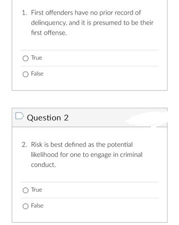 1. First offenders have no prior record of
and it is presumed to be their
delinquency,
first offense.
True
False
➡ Question 2
2. Risk is best defined as the potential
likelihood for one to engage in criminal
conduct.
True
False