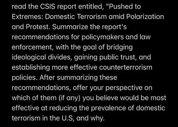 Read the CSIS report entitled, "Pushed to Extremes: Domestic Terrorism amid Polarization and Protest." Summarize the report's recommendations for policymakers and law enforcement, with the goal of bridging ideological divides, gaining public trust, and establishing more effective counterterrorism policies. After summarizing these recommendations, offer your perspective on which of them (if any) you believe would be most effective at reducing the prevalence of domestic terrorism in the U.S., and why.