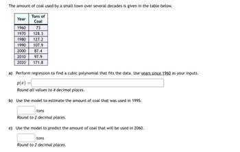 The amount of coal used by a small town over several decades is given in the table below.
Tons of
Year
Coal
1960
73
1970
128.3
1980 127.2
1990 107.9
2000
87.4
2010
97.9
2020 171.8
a) Perform regression to find a cubic polynomial that fits the data. Use years since 1960 as your inputs.
P(x)=
Round all values to 4 decimal places.
b) Use the model to estimate the amount of coal that was used in 1995.
tons
Round to 2 decimal places.
c) Use the model to predict the amount of coal that will be used in 2060.
tons
Round to 2 decimal places.