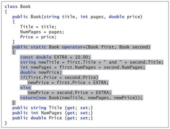 class Book
{
}
public Book (string title, int pages, double price)
{
Title = title;
NumPages pages;
Price = price;
}
public static Book operator+(Book first, Book second)
const double EXTRA = 10.00;
string newTitle = first. Title + " and " + second. Title;
int newPages = first. NumPages + second. NumPages;
double newPrice;
if(first.Price > second. Price)
newPrice = first.Price + EXTRA;
else
newPrice = second. Price + EXTRA;
return(new Book (newTitle, newPages, newPrice));
}
public string Title {get; set;}
public int NumPages {get; set;}
public double Price {get; set;}