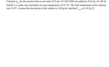 Calculate 9rxn
for the reaction that occurs when 25.0 mL of 1.00 M HCl are added to 25.0 mL of 1.00 M
NaOH in a coffee-cup calorimeter at room temperature (25.0 °C). The final temperature of the solution
was 31.4°C. Assume that the density of the solution is 1.00 g/mL and that C is 4.18 J/g. °C.
s,soln