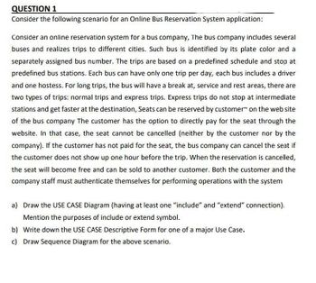 QUESTION 1
Consider the following scenario for an Online Bus Reservation System application:
Consider an online reservation system for a bus company, The bus company includes several
buses and realizes trips to different cities. Such bus is identified by its plate color and a
separately assigned bus number. The trips are based on a predefined schedule and stop at
predefined bus stations. Each bus can have only one trip per day, each bus includes a driver
and one hostess. For long trips, the bus will have a break at, service and rest areas, there are
two types of trips: normal trips and express trips. Express trips do not stop at intermediate
stations and get faster at the destination, Seats can be reserved by customer on the web site
of the bus company The customer has the option to directly pay for the seat through the
website. In that case, the seat cannot be cancelled (neither by the customer nor by the
company). If the customer has not paid for the seat, the bus company can cancel the seat if
the customer does not show up one hour before the trip. When the reservation is cancelled,
the seat will become free and can be sold to another customer. Both the customer and the
company staff must authenticate themselves for performing operations with the system
a) Draw the USE CASE Diagram (having at least one "include" and "extend" connection).
Mention the purposes of include or extend symbol.
b) Write down the USE CASE Descriptive Form for one of a major Use Case.
c) Draw Sequence Diagram for the above scenario.