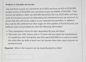 Problem 5: Calculate net tax due
Saji and Henry Lozano are married for all of 2023 and have an AGI of $130,000,
taxable income of $120,000 and calculated income tax liability of $50,000. Their
income tax liability in 2022 was $40,000 (And 2022 AGI was $125,000), and they
made the minimum amount of withholding and estimated income tax payments to
ensure that they will not be subject to any estimated tax penalties. In addition,
they had $5,700 withheld from their wages for their portion of Social Security and
Medicare taxes and provided you with the following information:
• They maintained a home for Saji's dependent 85 year old father.
• They have one child, Joshua, who is 15 years old and meets the requirements
of a qualifying child. During the year they spend $10,000 on a nanny to watch
him while they are both at work (you can assume they make equal amounts of
earned income).
Required: What is the Lozano's net tax due(refunded) for 2023?