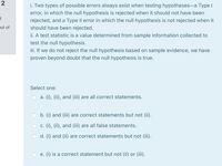 2
i. Two types of possible errors always exist when testing hypotheses-a Type I
error, in which the null hypothesis is rejected when it should not have been
rejected, and a Type II error in which the null hypothesis is not rejected when it
put of
should have been rejected.
ii. A test statistic is a value determined from sample information collected to
test the null hypothesis.
ii. If we do not reject the null hypothesis based on sample evidence, we have
proven beyond doubt that the null hypothesis is true.
Select one:
a. (i), (ii), and (iii) are all correct statements.
b. (i) and (iii) are correct statements but not (ii).
c. (i), (ii), and (iii) are all false statements.
d. (i) and (ii) are correct statements but not (iii).
e. (i) is a correct statement but not (ii) or (iii).
