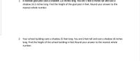 1. A football goal post casts a shadow 120 inches long. You are 5 feet 6 inches tall and cast a
shadow 16.5 inches long. Find the height of the goal post in feet. Round your answer to the
nearest whole number.
2. Your school building casts a shadow 25 feet long. You are 6 feet tall and cast a shadow 18 inches
long. Find the height of the school building in feet Round your answer to the nearest whole
number.
