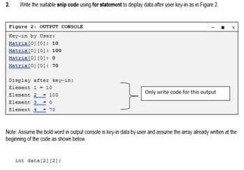 2.
Write the suitable snip code using for statement to display data after user key-in as in Figure 2.
Figure 2: OUTPUT CONSOLE
Key-in by User:
Matrix[0][0]: 10
Matrix [0][0]: 100
Matrix [0][0]: 0
Matrix[0][0]: 70
Display after key-in:
Element 1 = 10
Only write code for this output
Element 2 = 100
Element 3 = 0
Element 4 = 70
Note: Assume the bold word in output console is key-in data by user and assume the array already written at the
beginning of the code as shown below.
int data [2] [2];