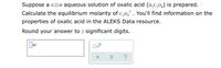 Suppose a 0.22M aqueous solution of oxalic acid (H,C,0,) is prepared.
Calculate the equilibrium molarity of c,o,. You'll find information on the
properties of oxalic acid in the ALEKS Data resource.
Round your answer to 2 significant digits.
x10
