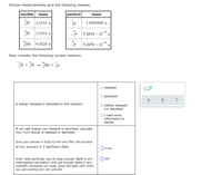 Precise measurements give the following masses:
nuclide mass
particle
mass
2.0141 u
1.0086649 u
3.0161 u
-je 5.4858 x 10¯* u
He
4.0026 u
5.4858 x 10
u
Now consider the following nuclear reaction:
H + H - He + ja
1
on
released
absorbed
Is energy released or absorbed by this reaction?
O neither released
nor absorbed
I need more
information to
decide.
If you said energy was released or absorbed, calculate
how much energy is released or absorbed.
Give your answer in both kJ/mol and MeV. Round each
of your answers to 3 significant digits.
OkJ/mol
O Mev
Note: take particular care to keep enough digits in any
intermediate calculation, and use enough digits in any
scientific constants you need, since the data with which
you are working are very precise.
