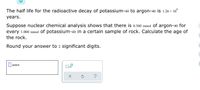 The half life for the radioactive decay of potassium-40 to argon-40 is 1.26 × 10°
years.
Suppose nuclear chemical analysis shows that there is 0.380 mmol of argon-40 for
every 1.000 mmol of potassium-40 in a certain sample of rock. Calculate the age of
the rock.
Round your answer to 2 significant digits.
|years
x10
?
