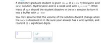 A chemistry graduate student is given 250. mL of a 1.50M hydrocyanic acid
(HCN) solution. Hydrocyanic acid is a weak acid with K,=4.9 × 10 1º. What
mass of NaCN should the student dissolve in the HCN solution to turn it
into a buffer with pH = 8.84?
You may assume that the volume of the solution doesn't change when
the NaCN is dissolved in it. Be sure your answer has a unit symbol, and
round it to 2 significant digits.
?
