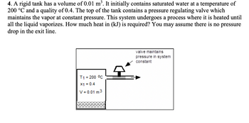 **Problem Statement:**

A rigid tank has a volume of 0.01 m³. It initially contains saturated water at a temperature of 200 °C and a quality of 0.4. The top of the tank contains a pressure regulating valve which maintains the vapor at constant pressure. This system undergoes a process where it is heated until all the liquid vaporizes. How much heat in (kJ) is required? You may assume there is no pressure drop in the exit line.

**Diagram Explanation:**

The diagram shows a rigid tank with the following annotations:
- \( T_1 = 200 \, ^\circ\text{C} \) indicates the temperature of the water inside the tank.
- \( x_1 = 0.4 \) represents the quality of the saturated water, signifying the mass fraction of the vapor phase.
- \( V = 0.01 \, \text{m}^3 \) is the volume of the tank.
- A valve is depicted on top of the tank, with an arrow and label indicating that it maintains constant pressure in the system.