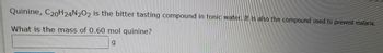 **Text:**

"Quinine, C₂₀H₂₄N₂O₂, is the bitter tasting compound in tonic water. It is also the compound used to prevent malaria.

What is the mass of 0.60 mol quinine? 

[ ] g"

**Explanation:**

This text is an educational prompt likely found in a chemistry exercise or problem set. It introduces quinine, a compound with the molecular formula C₂₀H₂₄N₂O₂, highlighting its role both as the bitter component of tonic water and as a preventative treatment for malaria. The exercise asks students to calculate the mass of 0.60 moles of quinine, requiring knowledge of molar mass calculations. A blank field is provided for the answer, measured in grams.