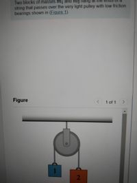 **Text:**

Two blocks of masses \( m_1 \) and \( m_2 \) hang at the ends of a string that passes over the very light pulley with low friction bearings shown in (Figure 1).

**Diagram Explanation:**

The diagram illustrates a pulley system where two blocks are suspended. 

- The pulley is mounted on a horizontal support and appears circular in shape, indicating it is lightweight and designed to minimize friction.
- Block 1, on the left side, is depicted in blue and labeled with the number "1," representing mass \( m_1 \).
- Block 2, on the right side, is depicted in orange and labeled with the number "2," representing mass \( m_2 \).
- Both blocks are connected by a string that passes over the pulley, allowing them to move vertically in a typical Atwood machine setup.