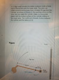 A 2.0-kg metal cylinder on a table is placed inside a hoop
that is fixed at the end of a meter stick. The stick can
rotate around a vertical axis that is located 20 cm from the
cylinder, as shown in (Figure 1). By exerting a force on the
stick, you can make the cylinder rotate in a horizontal
plane, with the bottom surface of the cylinder sliding on
the rough table. The coefficient of kinetic friction between
the cylinder and the table is 0.32.
Figure
1 of 1
Top view
80 cm
20 cm
Metal
cylınder
Axis of rotation
