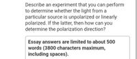 Describe an experiment that you can perform
to determine whether the light from a
particular source is unpolarized or linearly
polarized. If the latter, then how can you
determine the polarization direction?
Essay answers are limited to about 500
words (3800 characters maximum,
including spaces).
