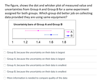 The figure, shows the dot and whisker plot of measured value and
uncertainties from Group A and Group B for a same experiment
assigned for both groups. Which group did better job on collecting
data provided they are using same equipment?
Uncertainty bars of Group A and Group B
1
1.2
1.4
1.6
1.8
Group B, because the uncertainty on their data is largest
Group A, because the uncertainty on their data is largest
Group A, because the uncertainty on their data is smallest
Group B, because the uncertainty on their data is smallest
More information is needed to compare quality of the data
