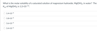 What is the molar solubility of a saturated solution of magnesium hydroxide, Mg(OH)2, in water? The
Ksp of Mg(OH)2 is 1.2x10-11.
1.4x10-4
1.8×10-4
3.6x10-4
3.4x10-6
