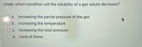 Under which condition will the solubility of a gas solute decrease?
a. increasing the partial pressure of the gas
O b. increasing the temperature
O c. increasing the total pressure
O d. none of these.
