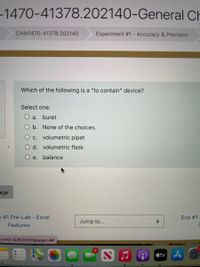 -1470-41378.202140-General Ch
CHM1470-41378.202140
Experiment #1- Accuracy & Precision
Which of the following is a "to contain" device?
Select one:
a.
buret
O b. None of the choices.
O c. volumetric pipet
d. volumetric flask
O e. balance
age
O #1 Pre-Lab - Excel
Exp #1
Jump to...
Features
acmid=5262552&page%3D4%2#
étv A O
