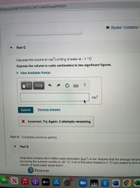 3f3beda298ff782182c2471c8432ead#10001
I Review I Constants I
Part C
Calculate the volume (in cm) of 50 g of water at -1°C.
Express the volume in cubic centimeters to two significant figures.
• View Available Hint(s)
|V ΑΣφ
Cm3
Submit
Previous Answers
X Incorrect; Try Again; 3 attempts remaining
Part D Complete previous part(s)
Part E
Antarctica contains 26.4 million cubic kilometers (km) of ice. Assume that the average temper
ice during the summer months is -20 ° C. If all of this were heated to 4 °C and melted to form w
volume of liquid water would form?
P Pearson
étv
