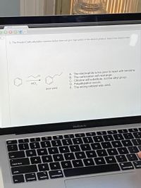 Canvas
5. The Friedel-Crafts alkylation reaction below does not give high yields of the desired product. Select two reasons why.
A. The electrophile is too poor to react with benzene.
B. The carbocation will rearrange.
C. Chlorine will substitute, not the alkyl group.
D. Polyalkylation occurs.
E. The wrong catalyst was used.
AICI,
poor yield
MacBook Air
esc
1
2
3
6
Q
E
R
T
Y
P
tab
A
S
D
F
G
K
caps lock
B
M
shift
36
fn
control
option
command
command
optio
