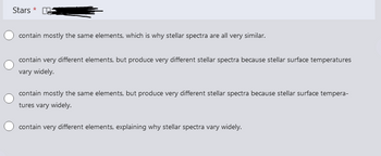 Stars *
contain mostly the same elements, which is why stellar spectra are all very similar.
contain very different elements, but produce very different stellar spectra because stellar surface temperatures
vary widely.
contain mostly the same elements, but produce very different stellar spectra because stellar surface tempera-
tures vary widely.
contain very different elements, explaining why stellar spectra vary widely.