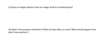 (c) Does an integer pointer store an integer itself or something else?

(d) What is the purpose of pointers? What do they allow us to do? What would happen if we didn't have pointers?