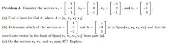 2
H -[
V2 =
(a) Find a basis for Col A, where A = [V1 V2 V3 V₁].
Problem 4. Consider the vectors v₁ =
1
V3 =
4
(b) Determine which of the vectors a =
11
-3
5
coordinate vector in the basis of Span{V1, V2, V3, V4} from part (a).
(c) Do the vectors V2, V3, and v4 span R³? Explain.
and b =
[
-5
2
1
"
and V4
=
3
H
0
is in Span{V1, V2, V3, V₁} and find its