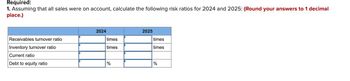 Required:
1. Assuming that all sales were on account, calculate the following risk ratios for 2024 and 2025: (Round your answers to 1 decimal
place.)
Receivables turnover ratio
Inventory turnover ratio
Current ratio
Debt to equity ratio
2024
times
times
%
2025
times
times
%