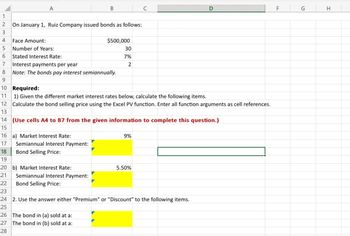 1
~3456
A
Face Amount:
2
On January 1, Ruiz Company issued bonds as follows:
B
Number of Years:
Stated Interest Rate:
7
Interest payments per year
8 Note: The bonds pay interest semiannually.
9
10
11
$500,000
30
7%
2
Required:
1) Given the different market interest rates below, calculate the following items.
12 Calculate the bond selling price using the Excel PV function. Enter all function arguments as cell references.
13
Semiannual Interest Payment:
Bond Selling Price:
14 (Use cells A4 to B7 from the given information to complete this question.)
15
26 The bond in (a) sold at a:
27 The bond in (b) sold at a:
28
16 a) Market Interest Rate:
17 Semiannual Interest Payment:
18 Bond Selling Price:
19
20 b) Market Interest Rate:
21
22
23
24 2. Use the answer either "Premium" or "Discount" to the following items.
25
C
9%
5.50%
F
G
H