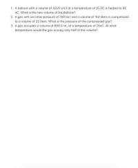 1. A balloon with a volume of 4320 cm3 at a temperature of 25 OC is heated to 95
oC. What is the new volume of the balloon?
2. A gas with an initial pressure of 780 torr and a volume of 150 liters is compressed
to a volume of 32 liters. What is the pressure of the compressed gas?
3. A gas occupies a volume of 800.0 mL at a temperature of 250C. At what
temperature would the gas occupy only half of the volume?
