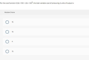 For the cost function C(Q) = 100 + 2Q +3Q², the total variable cost of producing 2 units of output is
Multiple Choice
O
16.
10.
4.
12.