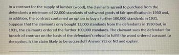 In a contract for the supply of lumber (wood), the claimants agreed to purchase from the
defendants a minimum of 22,000 standards of softwood goods of fair specification in 1930 and,
in addition, the contract contained an option to buy a further 100,000 standards in 1931.
Suppose that the claimants only bought 12,000 standards from the defendants in 1930 but, in
1931, the claimants ordered the further 100,000 standards. The claimant sues the defendant for
breach of contract on the basis of the defendant's refusal to fulfill the wood ordered pursuant to
the option. Is the claim likely to be successful? Answer YES or NO and explain.