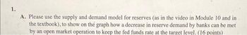 1.
A. Please use the supply and demand model for reserves (as in the video in Module 10 and in
the textbook), to show on the graph how a decrease in reserve demand by banks can be met
by an open market operation to keep the fed funds rate at the target level. (16 points)