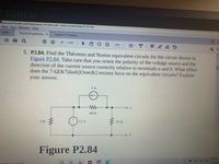 TOUCH
ngineering Principles and & Applications 7th Edition.pdf - Adobe Acrobat Reader DC (32-bit)
View Sign Window Help
Tools
Electrical Engineerin. x
Lecture 13 Theveni.
287
/ 2618
(?
130%
5. P2.84. Find the Thévenin and Norton equivalent circuits for the circuit shown in
Figure P2.84. Take care that you orient the polarity of the voltage source and the
direction of the current source correctly relative to terminals a and b. What effect
does the 7-2[8&7[dash||Ome|&] resistor have on the equivalent circuits? Explain
your answer.
1A
48 2
12 V
162
Figure P2.84
3:09 AM
O ENG
2/25/2021
eto search
