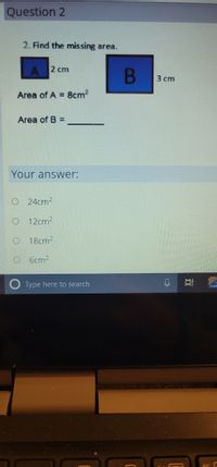 Question 2
2. Find the missing area.
A 2 cm
3 cm
Area of A = 8cm2
Area of B =
Your answer:
O 24cm2
O 12cm2
18cm2
O 6cm2
O Type here to search
