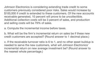 Johnson Electronics is considering extending trade credit to some
customers previously considered poor risks. Sales would increase by
$100,000 if credit is extended to these customers. Of the new accounts
receivable generated, 10 percent will prove to be uncollectible.
Additional collection costs will be 3 percent of sales, and production
and selling costs will be 79% of sales.
a. Compute the incremental income before taxes.
b. What will be the firm's incremental return on sales be if these new
credit customers are accepted? (Round answer to 1 decimal place.)
c. If the receivable turnover ratio is 6 to 1, and no other asset buildup is
needed to serve the new customers, what will Johnson Electronics'
incremental return on new average investment be? (Round answer to
the nearest whole percentage.)