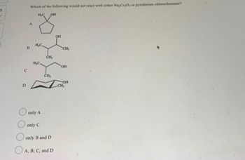 6
✓
C
D
Which of the following would not react with either Na₂Cr₂O, or pyridinium chlorochromate?
H₂C OH
A
B
H,C.
H,C.
only A
only C
CH₂
CH₂
only B and D
A, B, C, and D
OH
CH₂
OH
OH