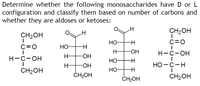 Determine whether the following monosaccharides have D or L
configuration and classify them based on number of carbons and
whether they are aldoses or ketoses:
CH2OH
CH2OH
НО-
C=0
C=0
НО-
H-
H-
HO-
Н-с-он
Н-с-он
H-
-HO-
НО
H-
H-
-HO-
НО -с-н
CH2OH
Но-
ČH2OH
CH2OH
CH2OH
