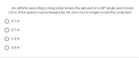 An athlete executing a long jump leaves the ground at a 28° angle and travels
7.8 m. If the speed was increased by 5%, how much longer would the jump be?
0.1 m
0.7 m
0.9 m
O 0.8 m
