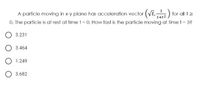 A particle moving in xy plane has acceleration vector (VE,) for all tz
O. The particle is at rest at time t = 0. How fast is the particle moving at time t = 3?
1+t2
3.231
3.464
O 1.249
O 3.682

