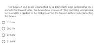 Two boxes A and B are connected by a lightweight cord and resting on a
smooth (frictionless) table. The boxes have masses of 12 kg and 10 kg. A horizontal
force of 40 N is applied to the 10 kg box. Find the tension in the cord connecting
the boxes.
O 27.21 N
O 29.21 N
O 27.65 N
O 21.84 N

