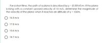 For a short time, the path of a plane is described by y = (0.001x?) m. If the plane
is rising with a constant upward velocity of 10 m/s, determine the magnitude of
the velocity of the plane when it reaches an altitude of y = 100m.
16.5 m/s
17.8 m/s
15.6 m/s
O 18.7 m/s
