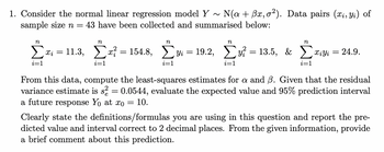 1. Consider the normal linear regression model Y~ N(a + Bx, o²). Data pairs (xi, yi) of
43 have been collected and summarised below:
sample size n
n
Σ Xi =
i=1
=
n
n
n
n
11.3, Σx = 154.8, Σy = 19.2, Συ = 135, & Σαϊyi
£x
i=1
i=1
i=1
i=1
24.9.
From this data, compute the least-squares estimates for a and B. Given that the residual
variance estimate is s² = 0.0544, evaluate the expected value and 95% prediction interval
a future response Yo at xo = 10.
Clearly state the definitions/formulas you are using in this question and report the pre-
dicted value and interval correct to 2 decimal places. From the given information, provide
a brief comment about this prediction.