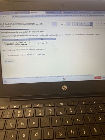 C Clever | Portal
→ CO
X
Alg1 2nd 4.5 Common Assessment 22-23
Dailey, Briyan'A
Mastery Connect: X
Job 1
The base pay is $30, and the job
pays $150 total for an 8-hour day.
esc
Calculator
9
✓pays more per hour, and the rate is
Select the phrase and value that best complete the sentence.
a
Student
student.masteryconnect.com/?iv=b3P06214bs0tEAe9Jr7XuQ&tok=USBCioTo34_GuEohYKyPohtsCsXzPKdGnLrndX7bY-P4JyKJmxzpTiqemNqecCHMnsEK...
2
W
S
#3
X X SSOLogout
For this item, select the answers from the drop-down menus.
A student is trying to decide between two part-time jobs. Each job has a base pay and an hourly rate. The table represents the rate each job pays.
e
Job 2
y = 17x+ 25
d
✓ per hour.
$
4
https://student.masteryconnect.com/?iv-b3P06214bsOtEAe9 Jr7XuQ&tok-USBCio To34_GuEohYKyPohtsCsXzPKdGnLrndX7bY-P4JyKJmxzpTiqem NgecCHMnsEKGg33snWP064hewxRNQ#
r
85
00
%
X
f
t
6 of 25
Briyan'A Dailey -[T X
Oll
^
6
6.0
<
hp
A Great War-(Thurs X G Which statement x
y
&
7
1 2
h
3
u
4 5
*
8
6 7
j
i
9
CO
8 9
k
Sign out
0
10
Now